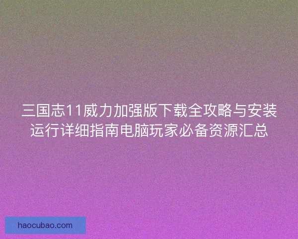 三国志11威力加强版下载全攻略与安装运行详细指南电脑玩家必备资源汇总