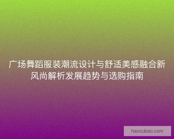 广场舞蹈服装潮流设计与舒适美感融合新风尚解析发展趋势与选购指南