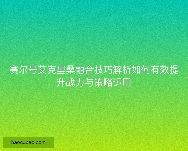 赛尔号艾克里桑融合技巧解析如何有效提升战力与策略运用 赛尔号艾克里桑融合技巧解析如何有效提升战力与策略运用