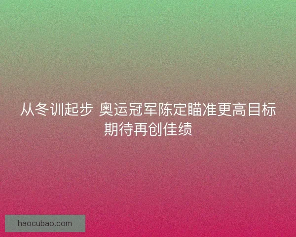 从冬训起步 奥运冠军陈定瞄准更高目标期待再创佳绩 从冬训起步 奥运冠军陈定瞄准更高目标期待再创佳绩