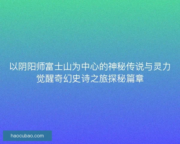 以阴阳师富士山为中心的神秘传说与灵力觉醒奇幻史诗之旅探秘篇章 以阴阳师富士山为中心的神秘传说与灵力觉醒奇幻史诗之旅探秘篇章