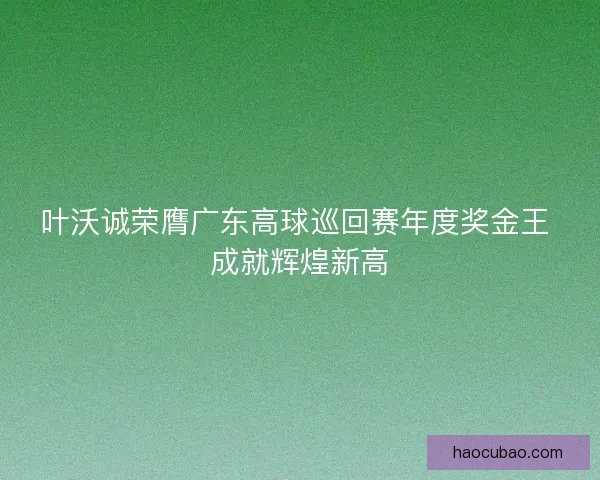 叶沃诚荣膺广东高球巡回赛年度奖金王 成就辉煌新高 叶沃诚荣膺广东高球巡回赛年度奖金王 成就辉煌新高