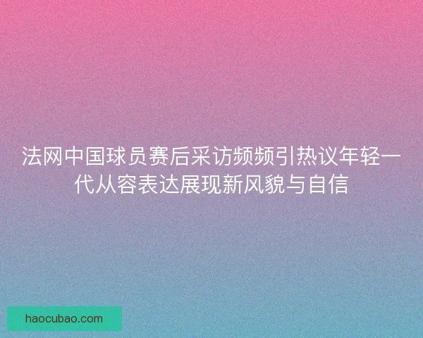 法网中国球员赛后采访频频引热议年轻一代从容表达展现新风貌与自信