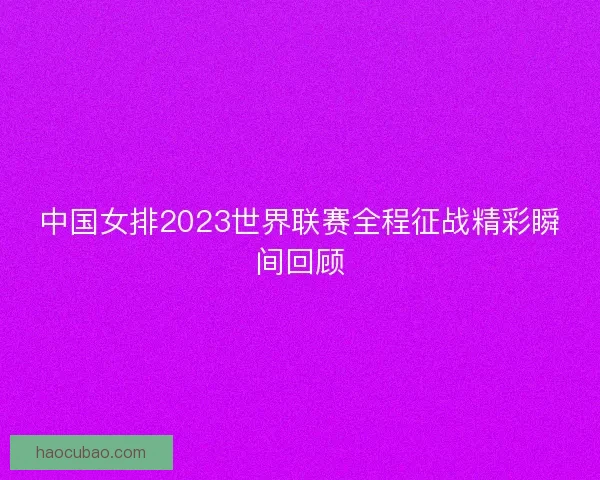 中国女排2023世界联赛全程征战精彩瞬间回顾