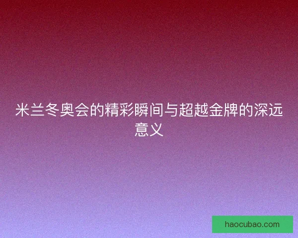 米兰冬奥会的精彩瞬间与超越金牌的深远意义 米兰冬奥会的精彩瞬间与超越金牌的深远意义