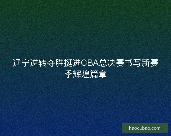 辽宁逆转夺胜挺进CBA总决赛书写新赛季辉煌篇章