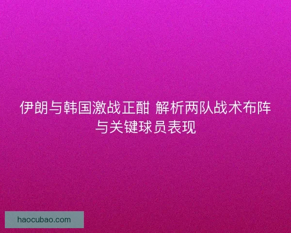 伊朗与韩国激战正酣 解析两队战术布阵与关键球员表现