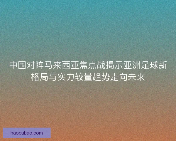 中国对阵马来西亚焦点战揭示亚洲足球新格局与实力较量趋势走向未来