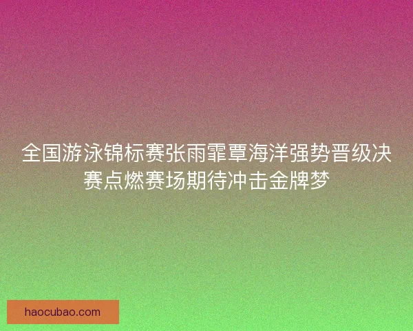 全国游泳锦标赛张雨霏覃海洋强势晋级决赛点燃赛场期待冲击金牌梦 全国游泳锦标赛张雨霏覃海洋强势晋级决赛点燃赛场期待冲击金牌梦